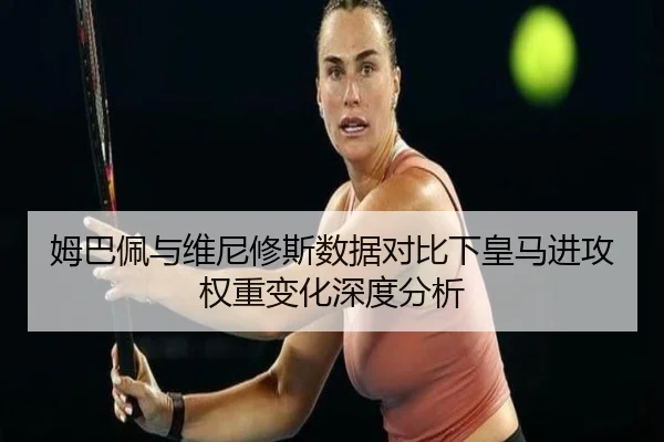 姆巴佩与维尼修斯数据对比下皇马进攻权重变化深度分析