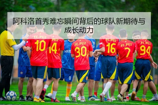 阿科洛首秀难忘瞬间背后的球队新期待与成长动力